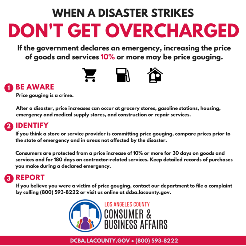 When a Disaster Strikes, Don't get overcharged. If the government declares and emergency, increasing the price of goods and services 10% or more may be price gouging. Call us at (800) 593-8222 or visit stoppricegouging.dcba.lacounty.gov.