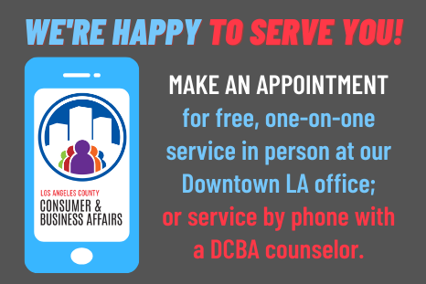 We're Happy to Serve You! Make an appointment for free, one-on-one service in person at our Downtown LA office, or service by phone with a DCBA counselor