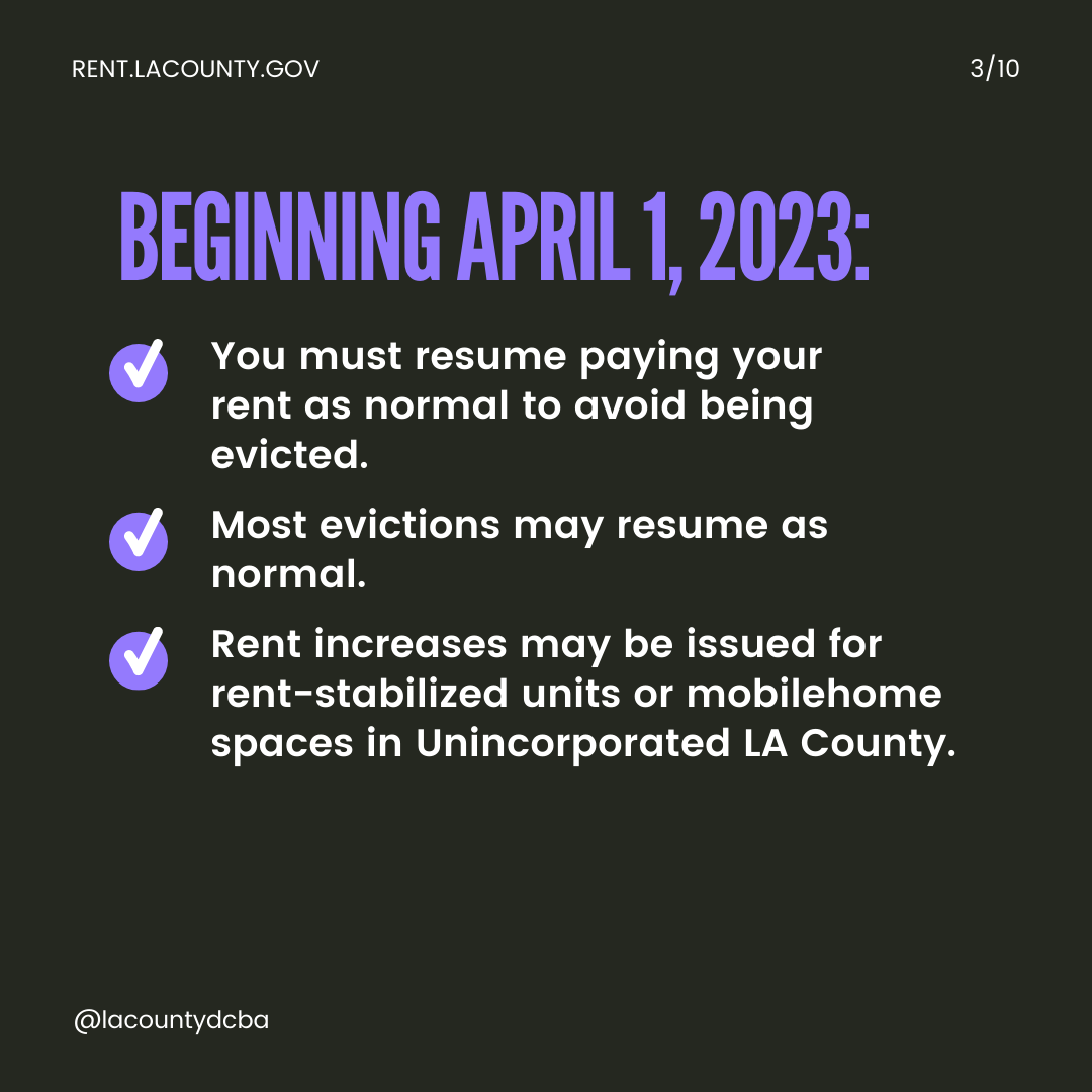 Beginning April 1, 2023: You must resume paying your rent as normal to avoid being evicted. Most evictions may resume as normal. Rent increases may be issued for rent-stabilized units and mobilehome spaces in Unincorporated L.A. County.
