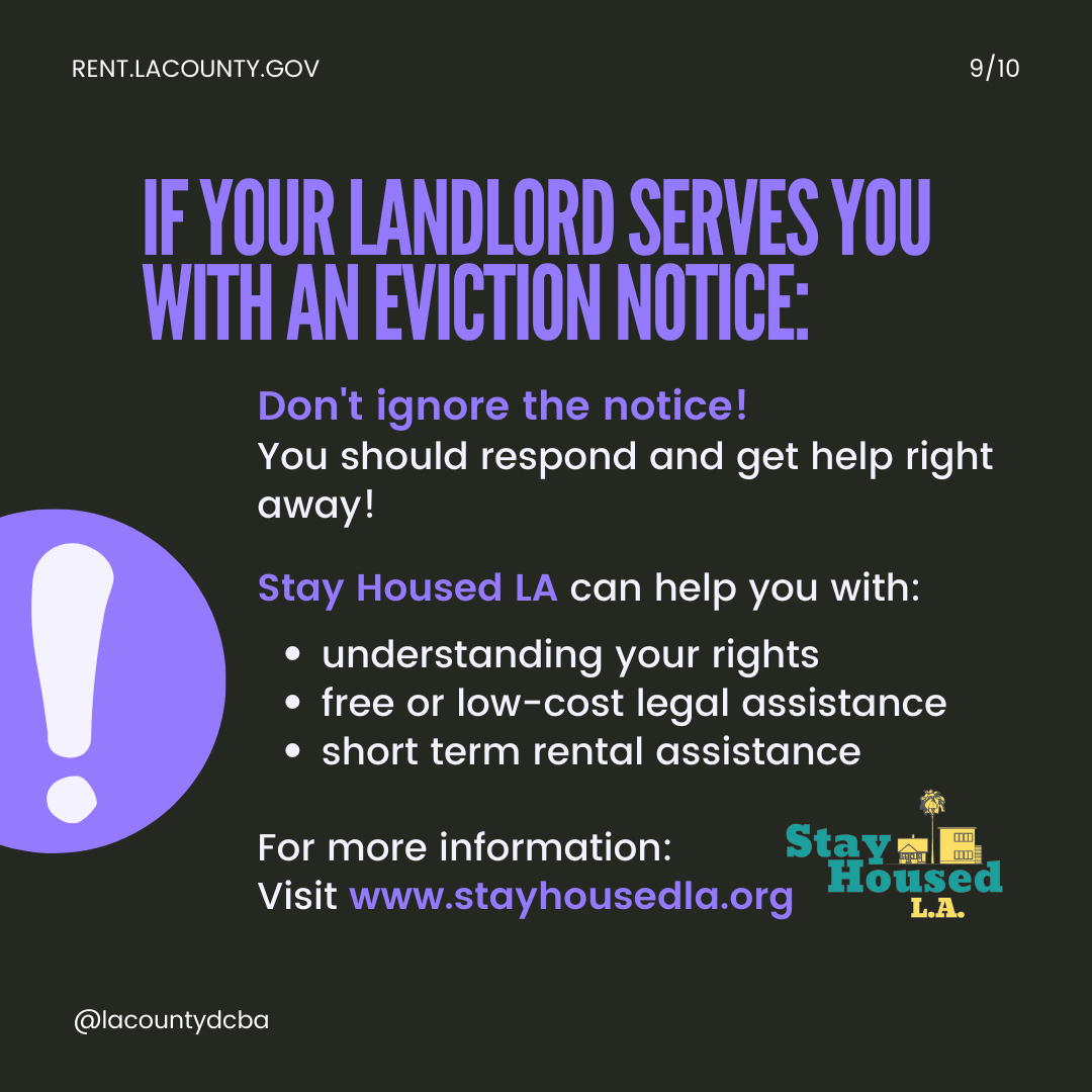 If your landlord serves you with an eviciton notice... Don't ignore the notice! You should respond and get help right away! Stay Housed LA can help you with understanding your rights, free or low-cost legal assistance, short-term rental assistance. For more information, visit StayHousedLA.org.