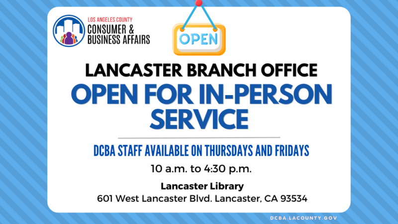 Lancaster Branch Office Open for In-Person Service. DCBA Staff Available on Thursdays and Fridays, 10 a.m. to 4:30 p.m. Lancaster Library 601 W. Lancaster Blvd.
