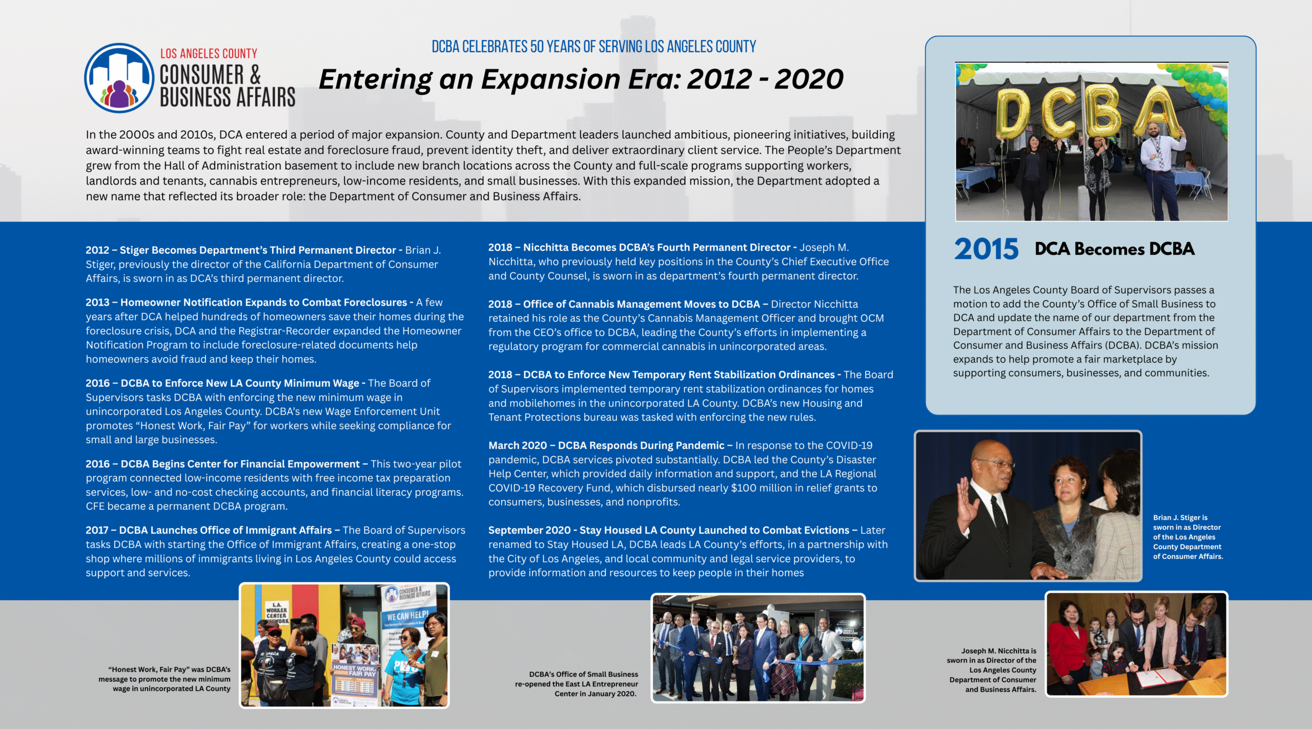 Entering an Expansion Era: 2012 - 2020 In the 2000s and 2010s, DCA entered a period of major expansion. County and Department leaders launched ambitious, pioneering initiatives, building award-winning teams to fight real estate and foreclosure fraud, prevent identity theft, and deliver extraordinary client service. The People’s Department grew from the Hall of Administration basement to include new branch locations across the County and full-scale programs supporting workers, landlords and tenants, cannabis entrepreneurs, low-income residents, and small businesses. With this expanded mission, the Department adopted a new name that reflected its broader role: the Department of Consumer and Business Affairs. 2012 – Stiger Becomes Department’s Third Permanent Director - Brian J. Stiger, previously the director of the California Department of Consumer Affairs, is sworn in as DCA’s third permanent director. 2013 – Homeowner Notification Expands to Combat Foreclosures - A few years after DCA helped hundreds of homeowners save their homes during the foreclosure crisis, DCA and the Registrar-Recorder expanded the Homeowner Notification Program to include foreclosure-related documents help homeowners avoid fraud and keep their homes. 2015 – DCA Becomes DCBA - The Los Angeles County Board of Supervisors passes a motion to add the County’s Office of Small Business to DCA and update the name of our department from the Department of Consumer Affairs to the Department of Consumer and Business Affairs (DCBA). DCBA’s mission expands to help promote a fair marketplace by supporting consumers, businesses, and communities. 2016 – DCBA to Enforce New LA County Minimum Wage - The Board of Supervisors tasks DCBA with enforcing the new minimum wage in unincorporated Los Angeles County. DCBA’s new Wage Enforcement Unit promotes “Honest Work, Fair Pay” for workers while seeking compliance for small and large businesses. 2016 – DCBA Begins Center for Financial Empowerment – This two-year pilot program connected low-income residents with free income tax preparation services, low- and no-cost checking accounts, and financial literacy programs. CFE became a permanent DCBA program. 2017 – DCBA Launches Office of Immigrant Affairs – The Board of Supervisors tasks DCBA with starting the Office of Immigrant Affairs, creating a one-stop shop where millions of immigrants living in Los Angeles County could access support and services.